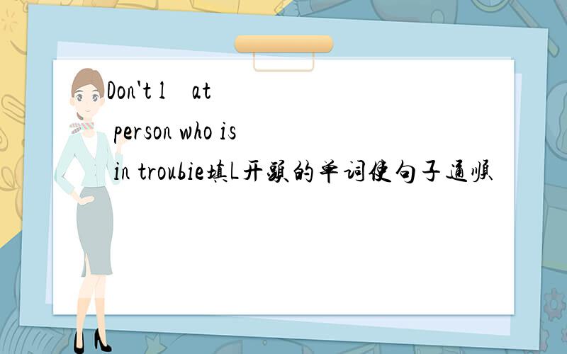 Don't l    at  person who is in troubie填L开头的单词使句子通顺