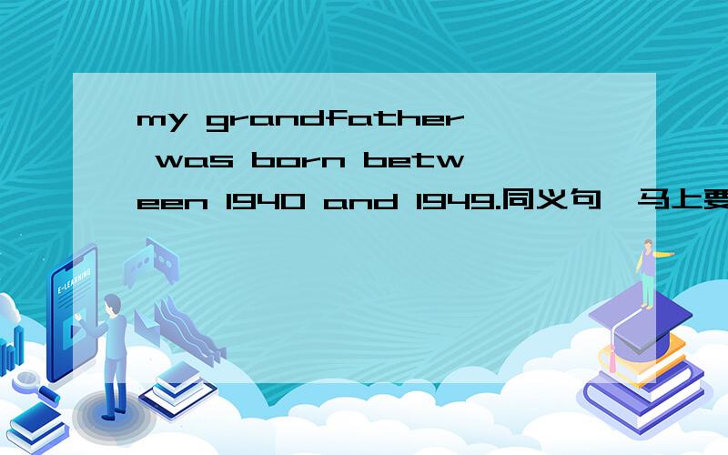 my grandfather was born between 1940 and 1949.同义句,马上要my grandfather was born --- --- ---