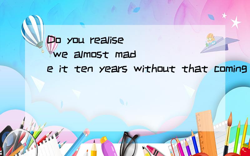 Do you realise we almost made it ten years without that coming up?怎么翻译?句子结构怎么分析啊?