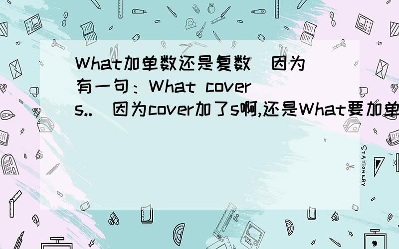 What加单数还是复数（因为有一句：What covers..）因为cover加了s啊,还是What要加单数?cover是覆盖，但他加了s