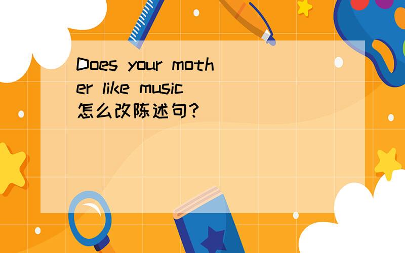 Does your mother like music 怎么改陈述句?