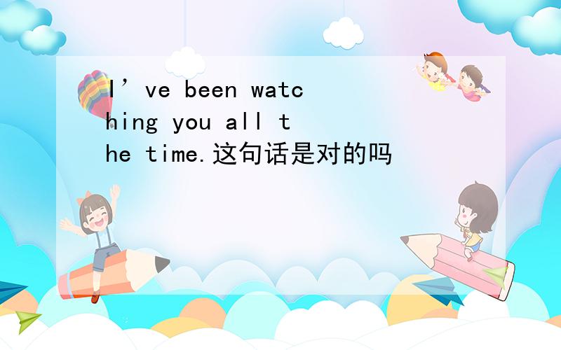 I’ve been watching you all the time.这句话是对的吗