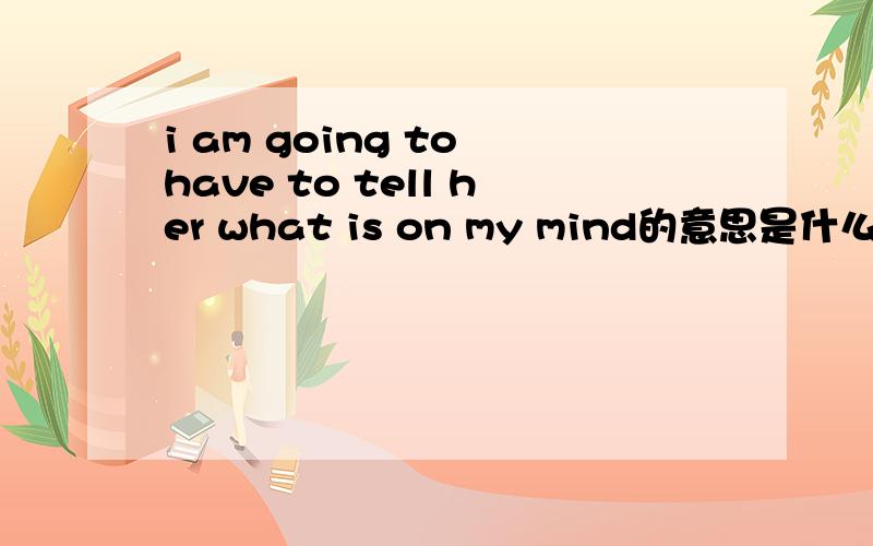 i am going to have to tell her what is on my mind的意思是什么?请了解的朋友帮帮忙