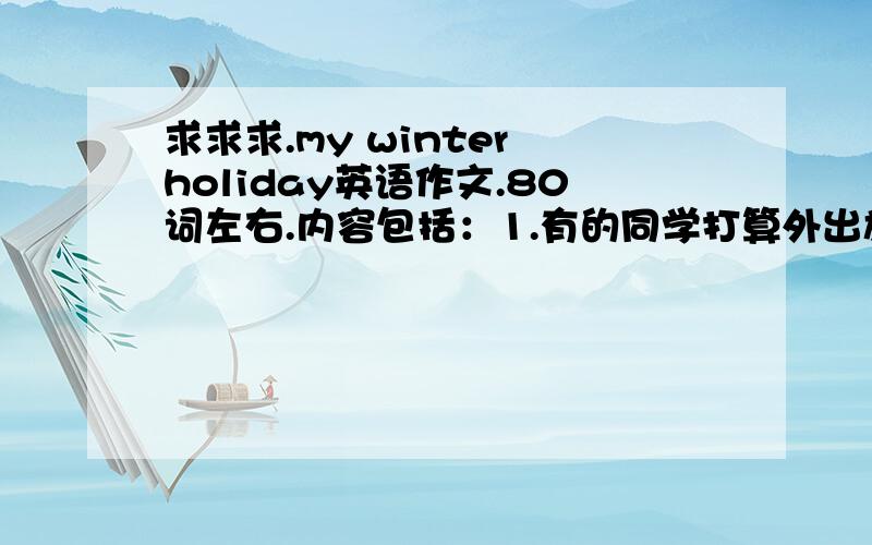 求求求.my winter holiday英语作文.80词左右.内容包括：1.有的同学打算外出旅游,2.有的同学计划在家中多读书,为将来的学习做准备.3.有的同学准备参加体育锻炼,保持身体健康.4.谈谈自己的寒假