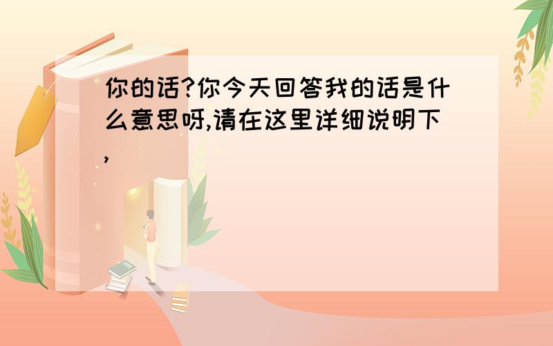 你的话?你今天回答我的话是什么意思呀,请在这里详细说明下,