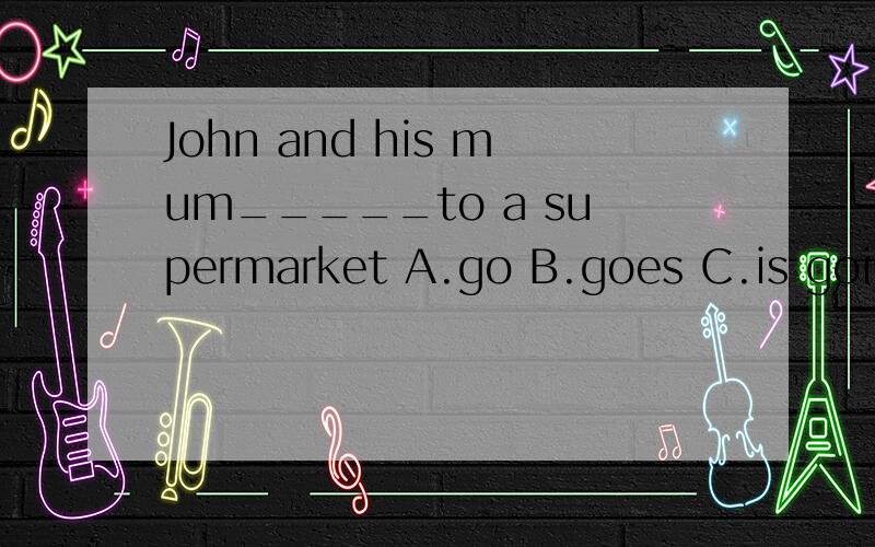 John and his mum_____to a supermarket A.go B.goes C.is going
