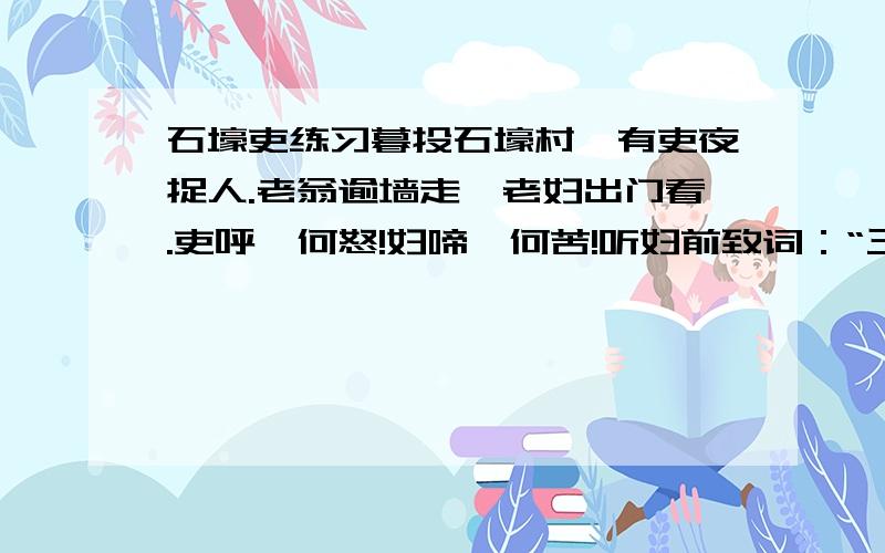 石壕吏练习暮投石壕村,有吏夜捉人.老翁逾墙走,老妇出门看.吏呼一何怒!妇啼一何苦!听妇前致词：“三男邺城戍.一男附书至,二男新战死.存者且偷生,死者长已矣!室中更无人,惟有乳下孙.有孙