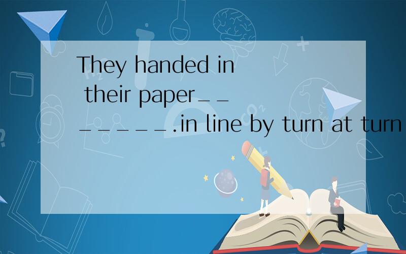 They handed in their paper_______.in line by turn at turn in turn