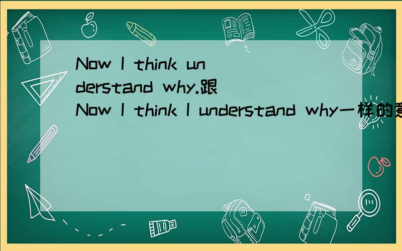 Now I think understand why.跟Now I think I understand why一样的意思吗?还是我想知道为什么?