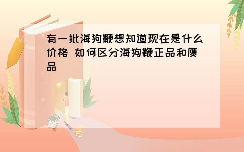 有一批海狗鞭想知道现在是什么价格 如何区分海狗鞭正品和赝品