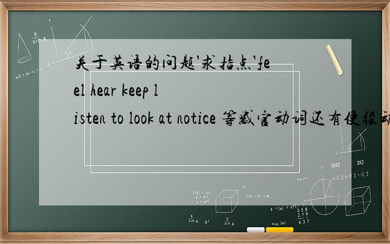 关于英语的问题'求指点'feel hear keep listen to look at notice 等感官动词还有使役动词之类的可以加现在分词'还可以接省to不定式''还可以加过去分词什么时候用ving什么时候用原型什么时候用过去