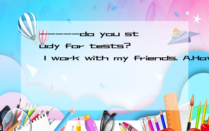 -----do you study for tests? I work with my friends. A.How B.Who C.When D.Where