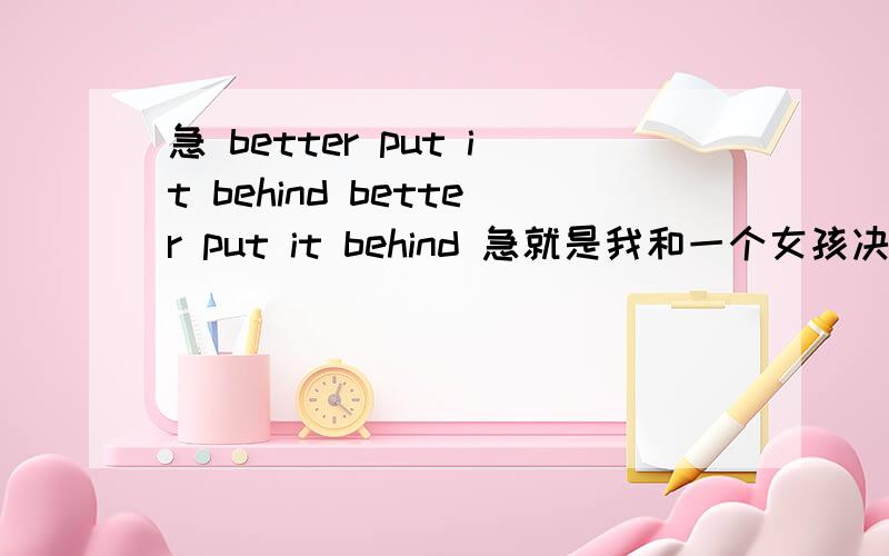 急 better put it behind better put it behind 急就是我和一个女孩决定忘记没有结局的爱情，在这种情况下她写的个性签名！