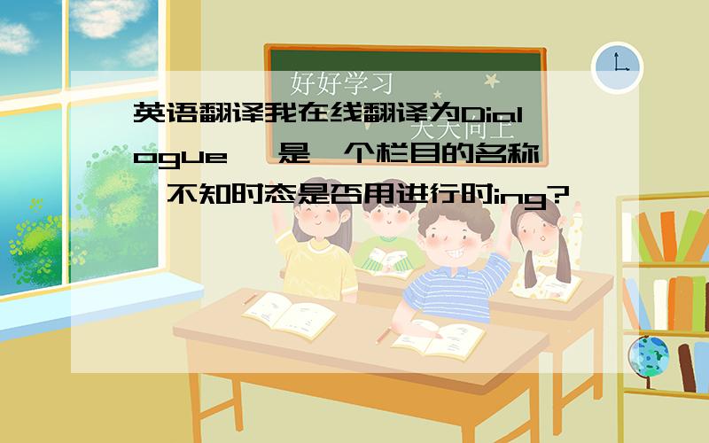 英语翻译我在线翻译为Dialogue ,是一个栏目的名称,不知时态是否用进行时ing?