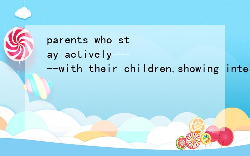 parents who stay actively-----with their children,showing interest in their activities and---when possible ,earn the respect and appreciation of their children.A involving,participating B involving,participated C to involve,to participate Dinvolved,p