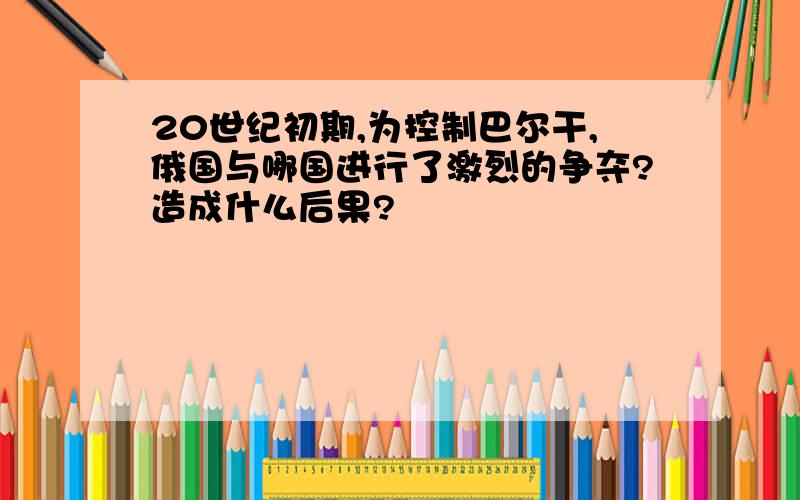 20世纪初期,为控制巴尔干,俄国与哪国进行了激烈的争夺?造成什么后果?