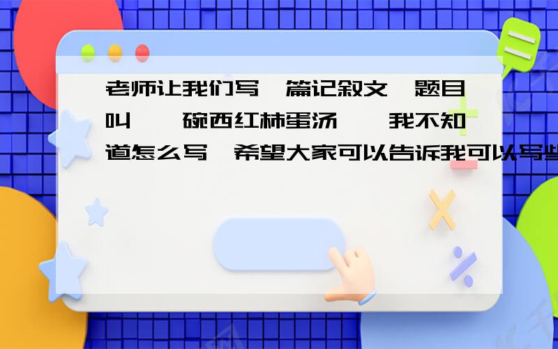 老师让我们写一篇记叙文,题目叫《一碗西红柿蛋汤》,我不知道怎么写,希望大家可以告诉我可以写些什么.我现在在上初一,还有不少要大家写好的作文,只是要写这篇文章的素材.大概要写500字