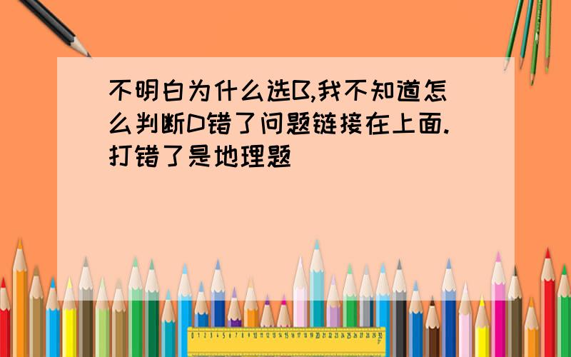 不明白为什么选B,我不知道怎么判断D错了问题链接在上面.打错了是地理题