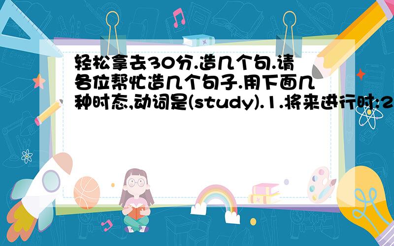 轻松拿去30分.造几个句.请各位帮忙造几个句子.用下面几种时态,动词是(study).1.将来进行时:2.将来完成时:3.过去完成进行时:4.过去将来进行时:就这4种时态.用(study)这个动词来造哦.我不是很懂