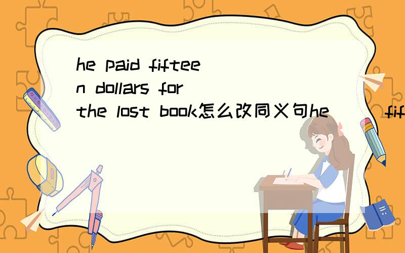 he paid fifteen dollars for the lost book怎么改同义句he＿＿＿fifteen dollars＿＿＿the lost book