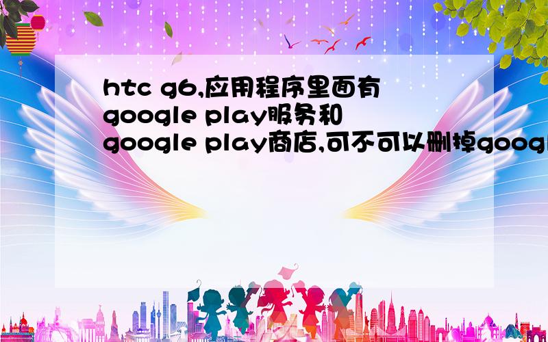 htc g6,应用程序里面有google play服务和google play商店,可不可以删掉google play服务只保留商店呢?