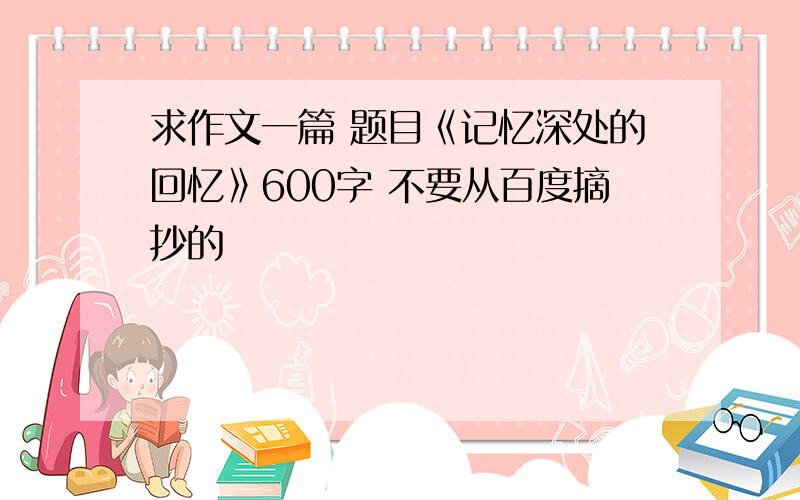 求作文一篇 题目《记忆深处的回忆》600字 不要从百度摘抄的