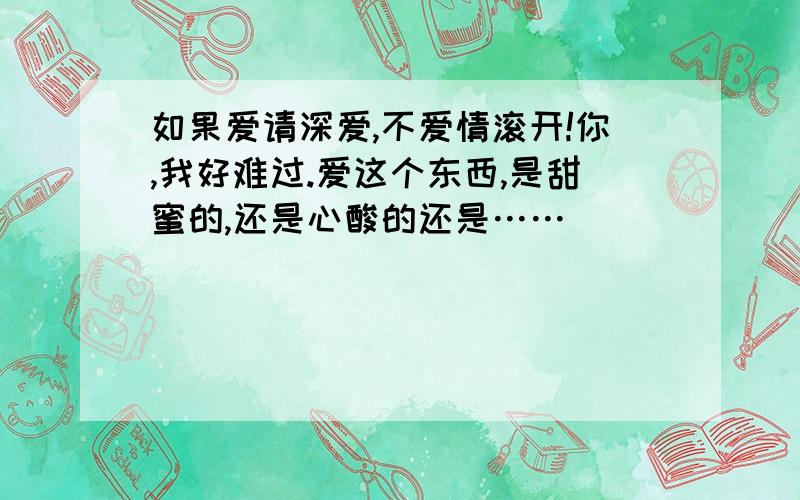 如果爱请深爱,不爱情滚开!你,我好难过.爱这个东西,是甜蜜的,还是心酸的还是……