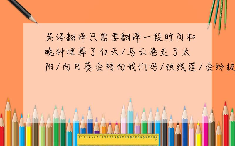 英语翻译只需要翻译一段时间和晚钟埋葬了白天/乌云卷走了太阳/向日葵会转向我们吗/铁线莲/会纷披下来俯向我们吗/卷须的小花枝头会抓住我们/缠住我们吗/冷冽的紫杉的手指会弯到我们身