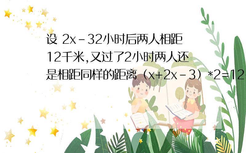 设 2x-32小时后两人相距12千米,又过了2小时两人还是相距同样的距离（x+2x-3）*2=12+12x=5甲人的速度7千米1小时乙人的速度5千米1小时A,B的路程12+（5+7）*2=36千米A,B的路程为什么（x+2x-3）*2=12+12是×