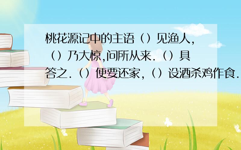 桃花源记中的主语（）见渔人,（）乃大惊,问所从来.（）具答之.（）便要还家,（）设酒杀鸡作食.山有小口,（）仿佛若有光.（）便舍船,从口入,（）处极狭,才通入.此人一一为具言所闻,（）