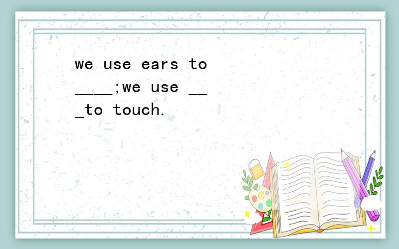 we use ears to____;we use ___to touch.