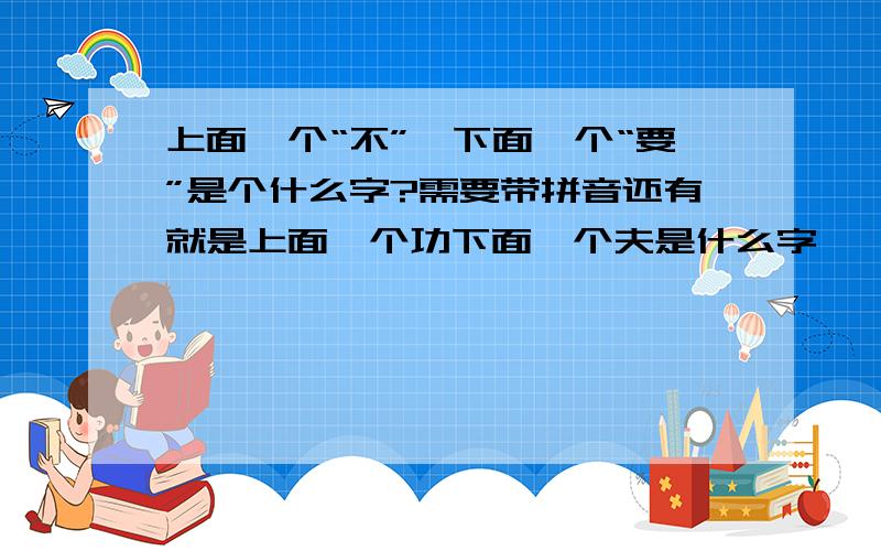 上面一个“不”,下面一个“要”是个什么字?需要带拼音还有就是上面一个功下面一个夫是什么字