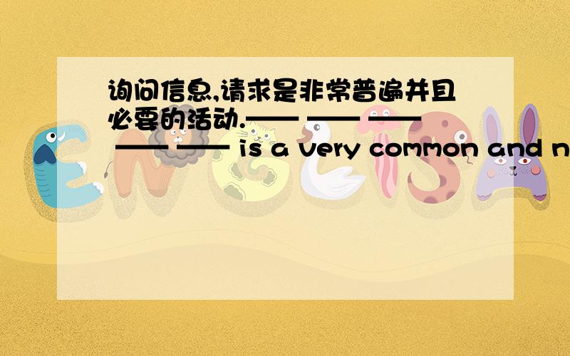 询问信息,请求是非常普遍并且必要的活动.—— —— —— —— —— is a very common and necessary activity.