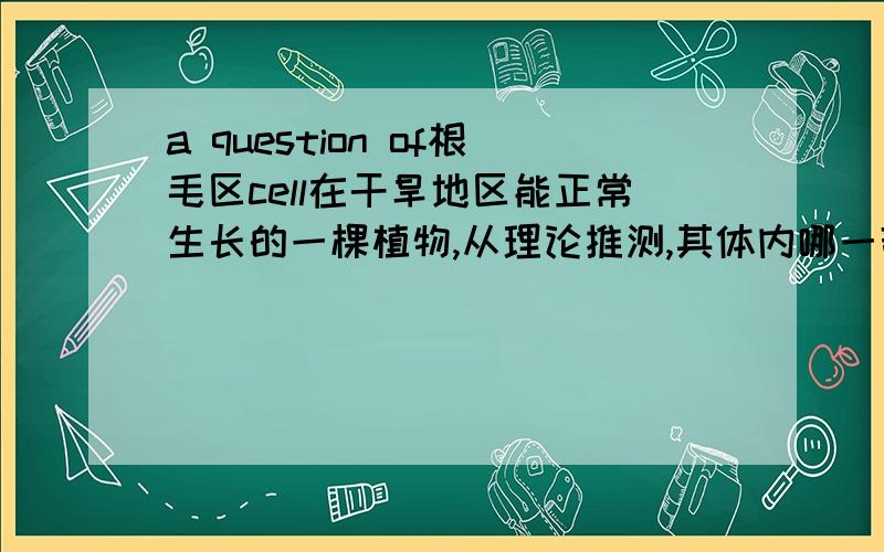 a question of根毛区cell在干旱地区能正常生长的一棵植物,从理论推测,其体内哪一部位的细胞细胞液浓度最低.答案是根毛区细胞.我认为根毛区细胞是最高才对,这样便于吸水.