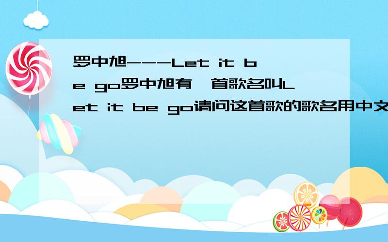 罗中旭---Let it be go罗中旭有一首歌名叫Let it be go请问这首歌的歌名用中文是什么意思?希望高手帮我转成中文.  这句呢?这句又是什么意思?而这句又是什么意思?回答了后我就给你加分.谢谢