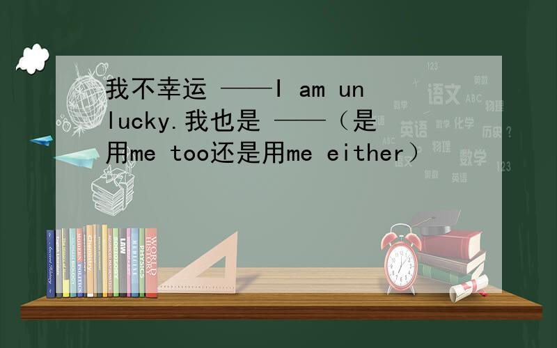 我不幸运 ——I am unlucky.我也是 ——（是用me too还是用me either）