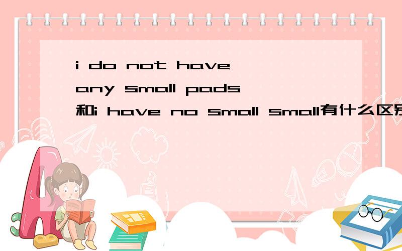 i do not have any small pads和i have no small small有什么区别?第二句到底加不加any