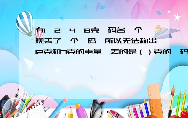 有1、2、4、8克砝码各一个现丢了一个砝码,所以无法称出12克和7克的重量,丢的是（）克的砝码