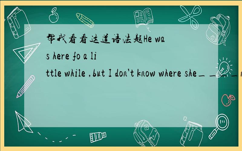 帮我看看这道语法题He was here fo a little while ,but I don't know where she____now.A is B was C had beenD has been给我说说理由