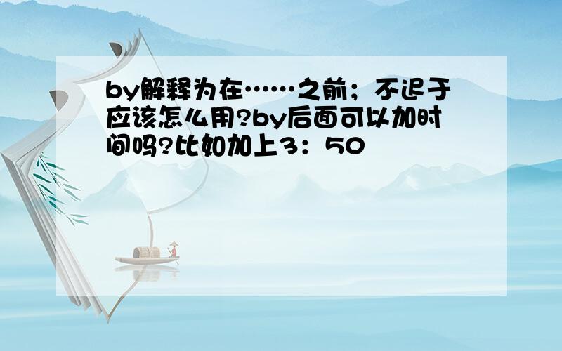 by解释为在……之前；不迟于应该怎么用?by后面可以加时间吗?比如加上3：50