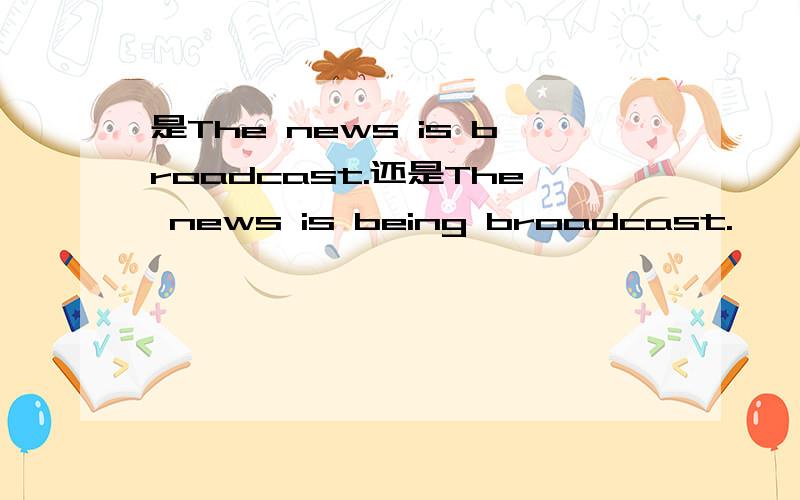 是The news is broadcast.还是The news is being broadcast.