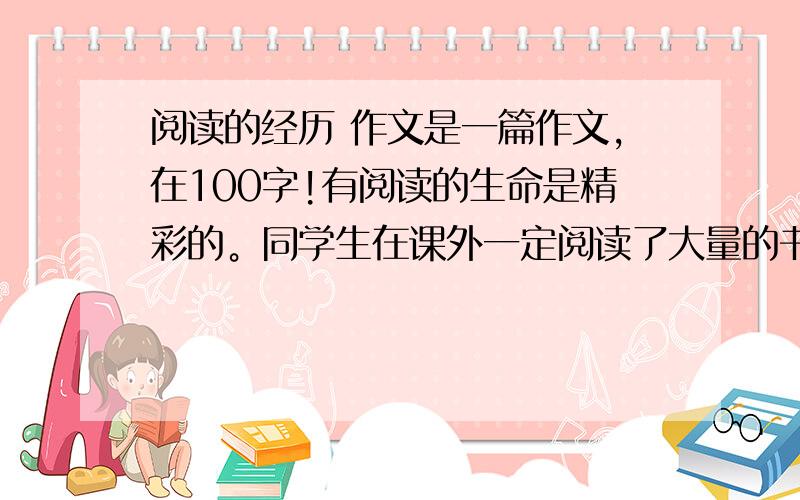 阅读的经历 作文是一篇作文,在100字!有阅读的生命是精彩的。同学生在课外一定阅读了大量的书籍吧？今天就请你写一篇习作。你可以介绍一次阅读经历，也可以说说阅读过程中的酸甜苦辣