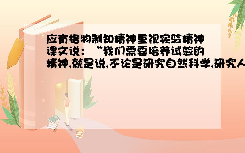 应有格物制知精神重视实验精神课文说：“我们需要培养试验的精神,就是说,不论是研究自然科学,研究人文科学,还是在个人行动,我们都要保留一个怀疑求真的态度,要靠实践来发现事物的真