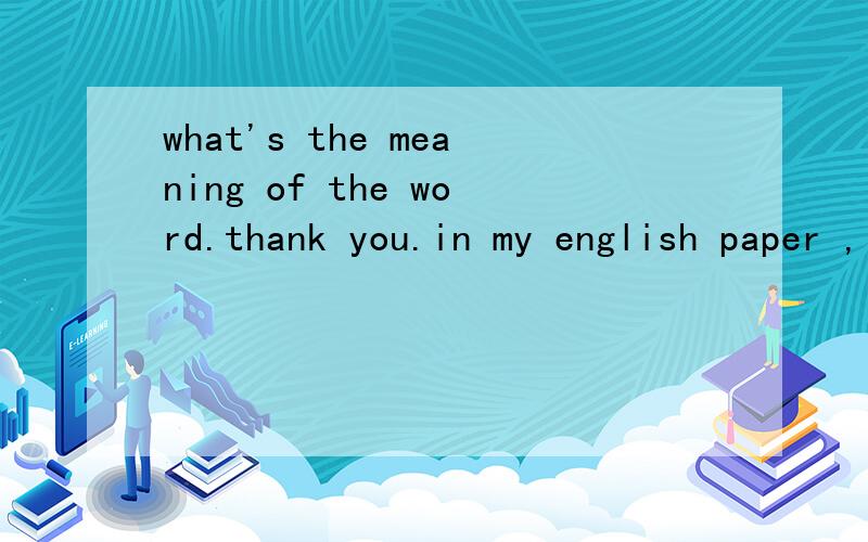 what's the meaning of the word.thank you.in my english paper ,it has a word i don't know what the meaning is.please answer for me.thank you.