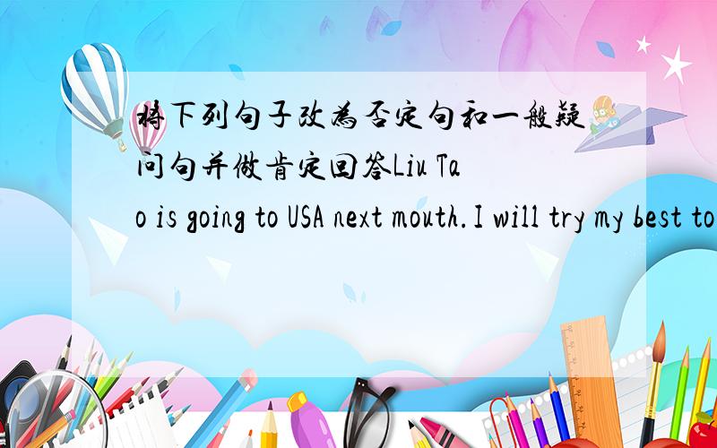 将下列句子改为否定句和一般疑问句并做肯定回答Liu Tao is going to USA next mouth.I will try my best to win the match .There will be a singing contest tomorrow after-noonMy father is going to buy a bikeThey are going to do some sho