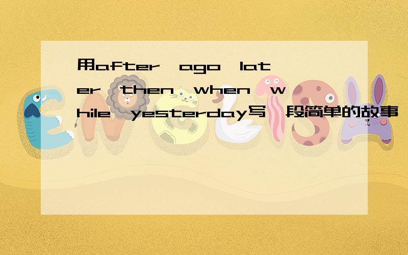 用after,ago,later,then,when,while,yesterday写一段简单的故事 要正常点的故事 最好在写上中文啊