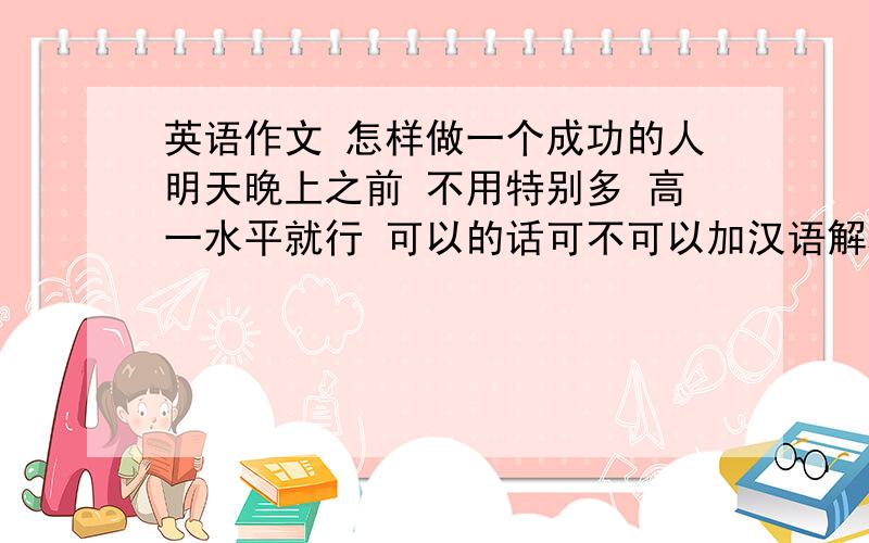 英语作文 怎样做一个成功的人明天晚上之前 不用特别多 高一水平就行 可以的话可不可以加汉语解释 看不懂英语啊 考试用 其实 我需要的 没有你们想象的那么难