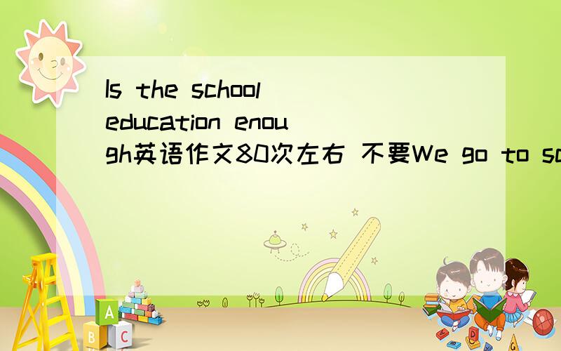 Is the school education enough英语作文80次左右 不要We go to school for education 开头的