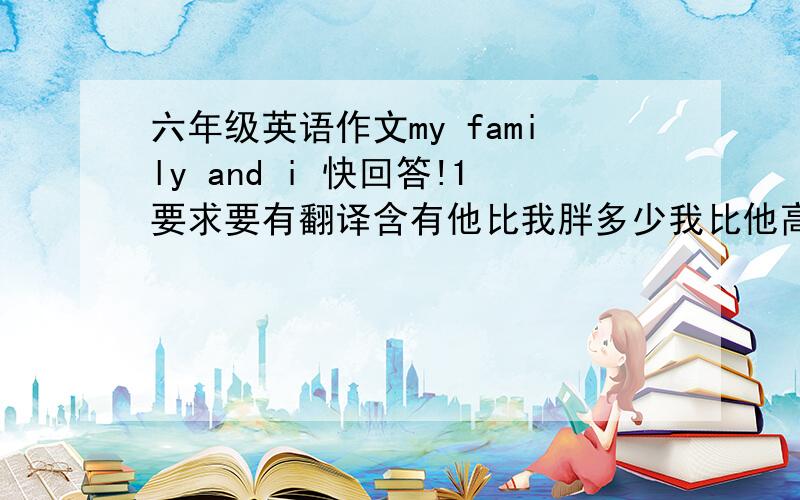 六年级英语作文my family and i 快回答!1要求要有翻译含有他比我胖多少我比他高多少……