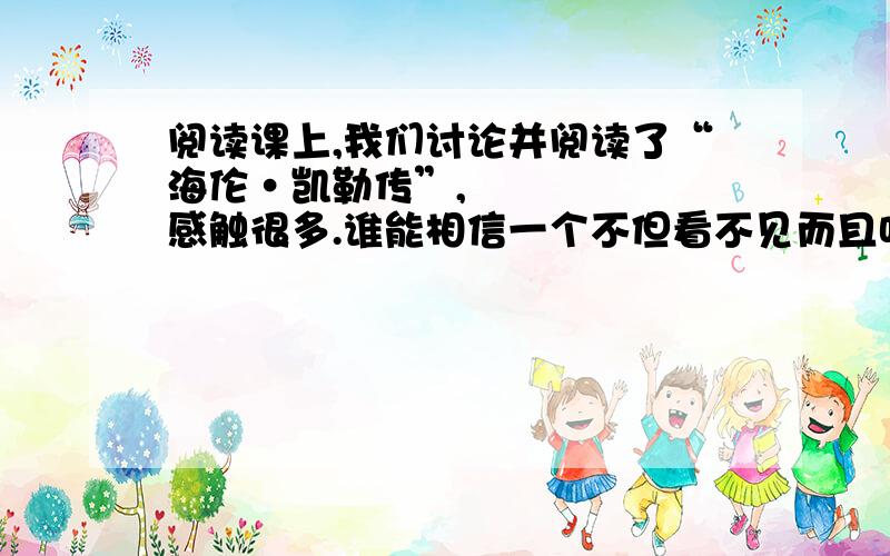 阅读课上,我们讨论并阅读了“海伦•凯勒传”,感触很多.谁能相信一个不但看不见而且听不见的女子能掌握法、德等五种英语呢?谁能相信她果然能取得那么多惊人的成就呢?做为一个身体